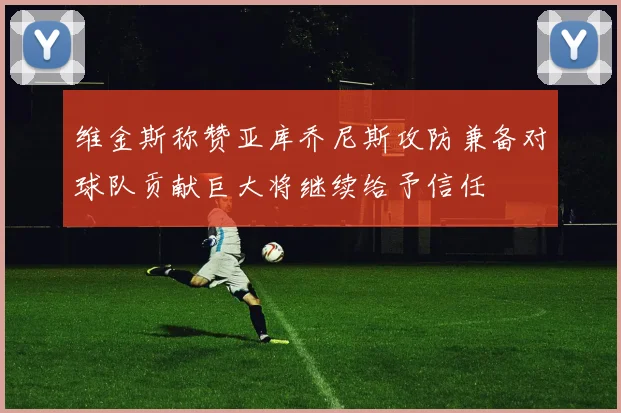 维金斯称赞亚库乔尼斯攻防兼备对球队贡献巨大将继续给予信任