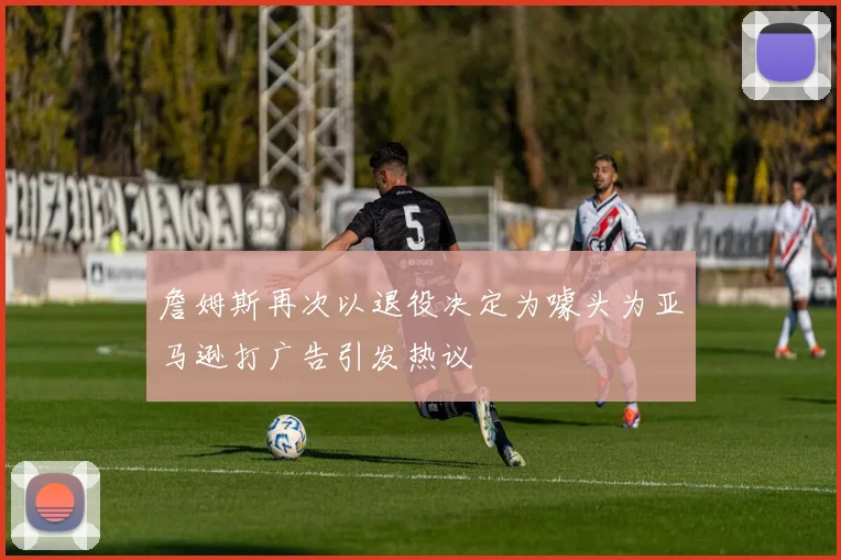 詹姆斯再次以退役决定为噱头为亚马逊打广告引发热议