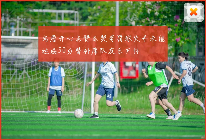 老詹开心点赞东契奇罚球失手未能达成50分替补席队友乐开怀