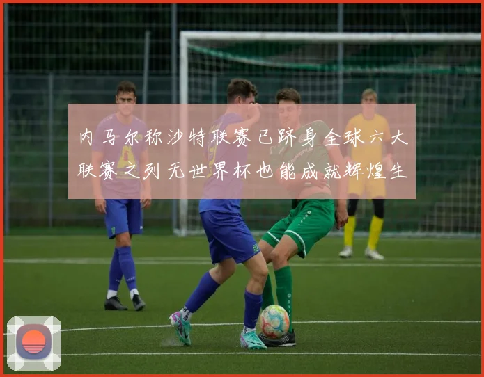 内马尔称沙特联赛已跻身全球六大联赛之列无世界杯也能成就辉煌生涯