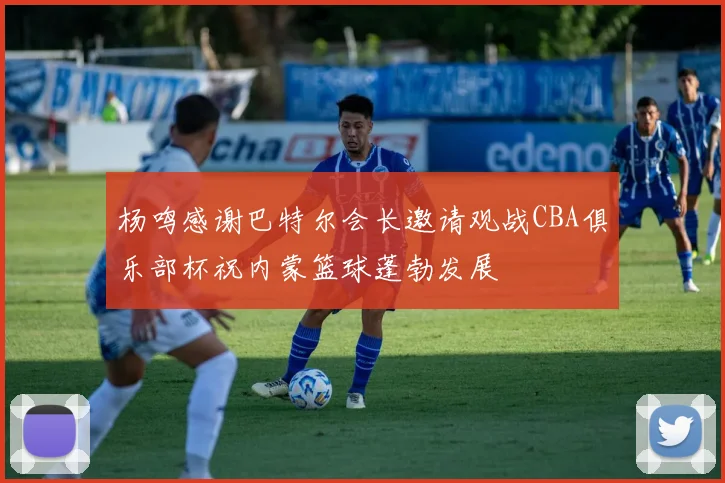 杨鸣感谢巴特尔会长邀请观战CBA俱乐部杯祝内蒙篮球蓬勃发展