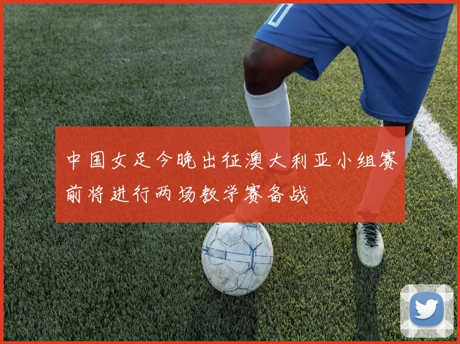 中国女足今晚出征澳大利亚小组赛前将进行两场教学赛备战