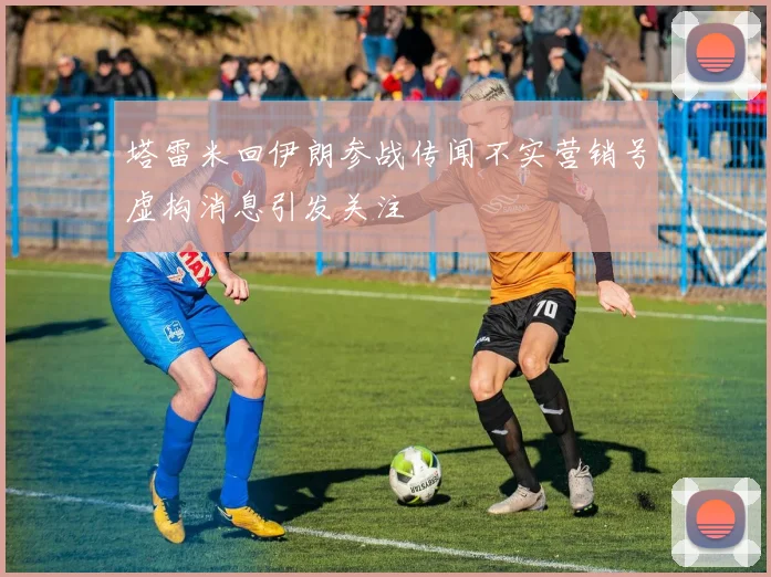 塔雷米回伊朗参战传闻不实营销号虚构消息引发关注