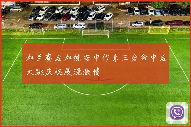 加兰赛后加练苦中作乐三分命中后大跳庆祝展现激情