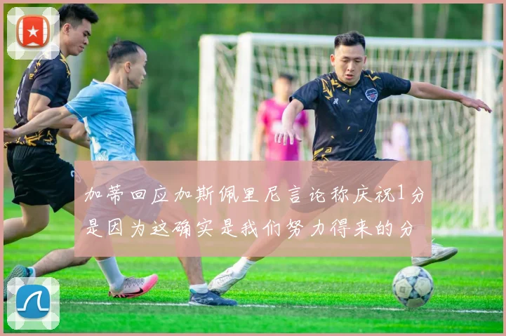 加蒂回应加斯佩里尼言论称庆祝1分是因为这确实是我们努力得来的分数