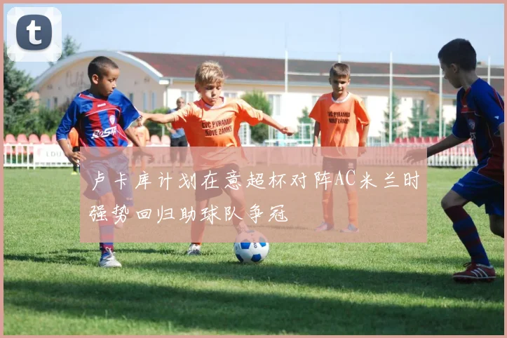 卢卡库计划在意超杯对阵AC米兰时强势回归助球队争冠