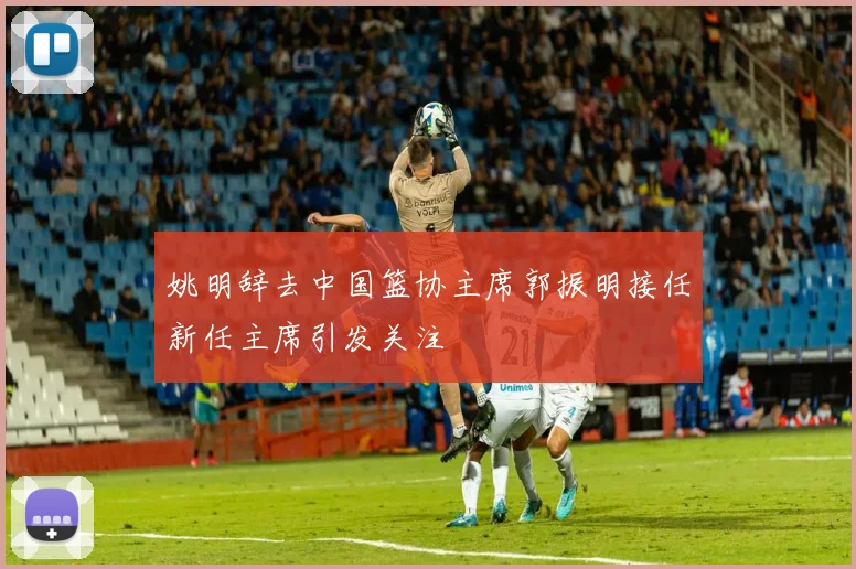 姚明辞去中国篮协主席郭振明接任新任主席引发关注