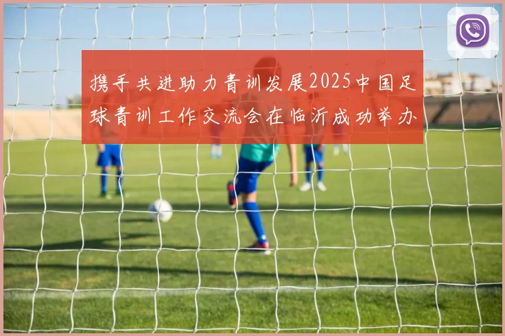 携手共进助力青训发展2025中国足球青训工作交流会在临沂成功举办