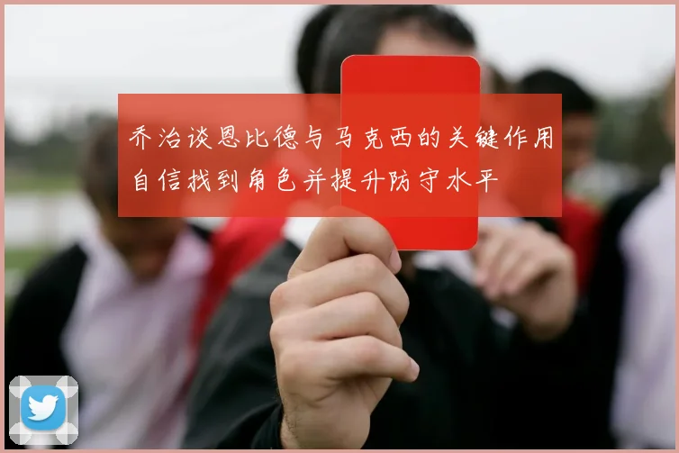 乔治谈恩比德与马克西的关键作用自信找到角色并提升防守水平