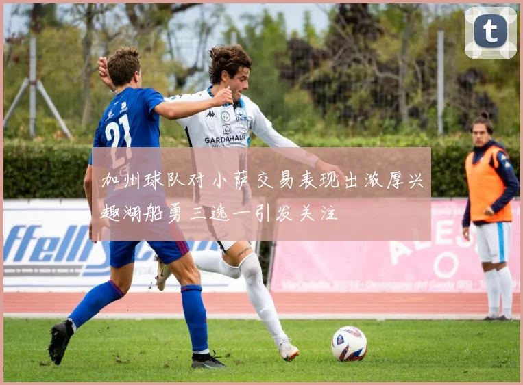 加州球队对小萨交易表现出浓厚兴趣湖船勇三选一引发关注