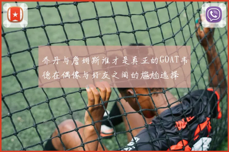 乔丹与詹姆斯谁才是真正的GOAT韦德在偶像与好友之间的尴尬选择