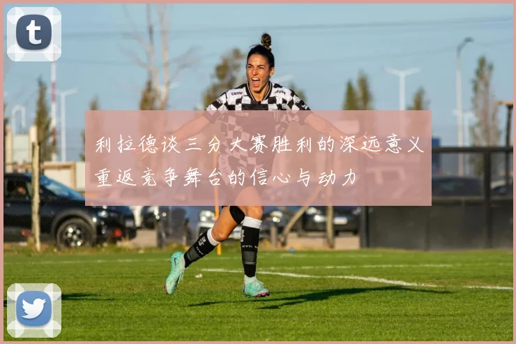 利拉德谈三分大赛胜利的深远意义重返竞争舞台的信心与动力