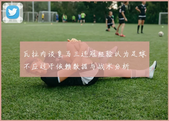 瓦拉内谈皇马三连冠经验认为足球不应过于依赖数据与战术分析