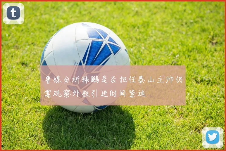 鲁媒分析韩鹏是否担任泰山主帅仍需观察外教引进时间紧迫