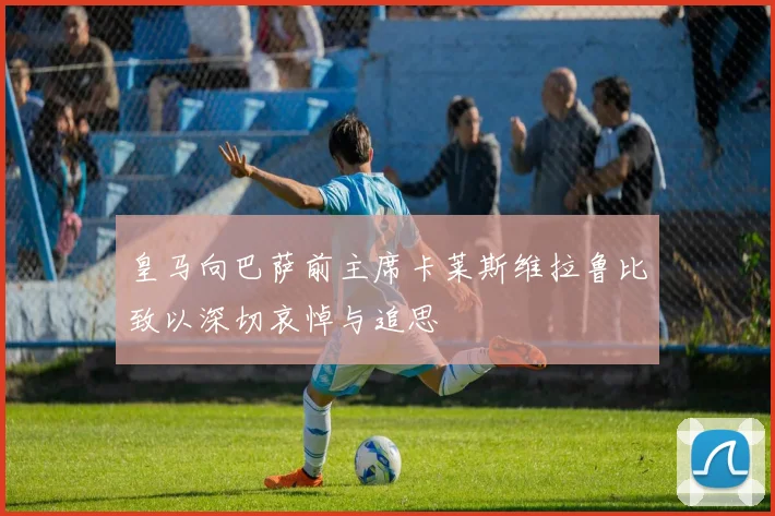 皇马向巴萨前主席卡莱斯维拉鲁比致以深切哀悼与追思