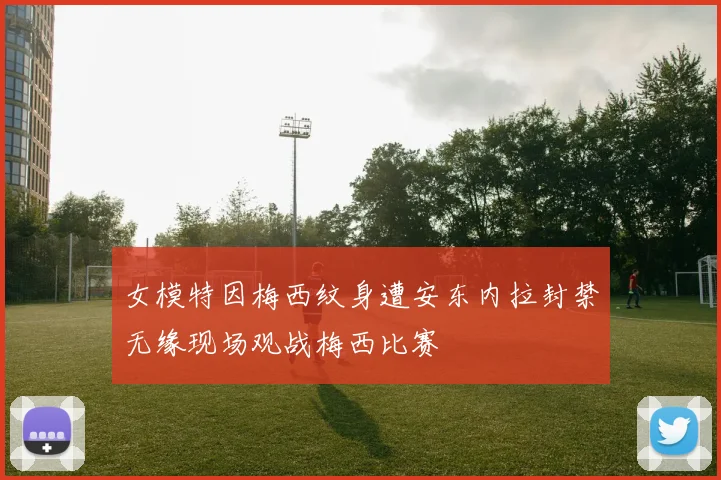 女模特因梅西纹身遭安东内拉封禁无缘现场观战梅西比赛