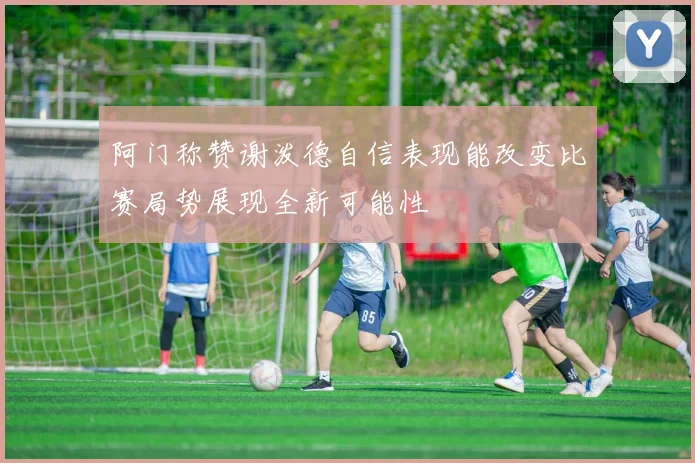 阿门称赞谢泼德自信表现能改变比赛局势展现全新可能性