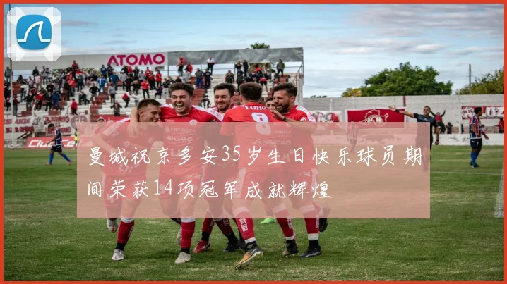 曼城祝京多安35岁生日快乐球员期间荣获14项冠军成就辉煌