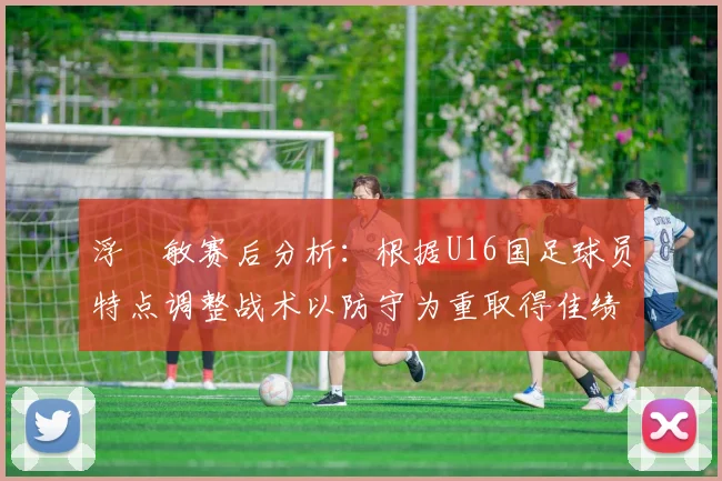 浮嶋敏赛后分析：根据U16国足球员特点调整战术以防守为重取得佳绩