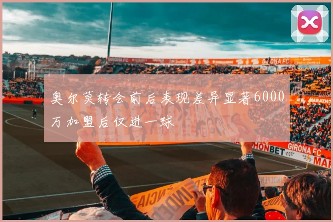 奥尔莫转会前后表现差异显著6000万加盟后仅进一球