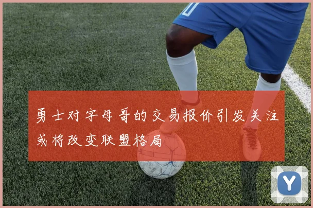 勇士对字母哥的交易报价引发关注或将改变联盟格局