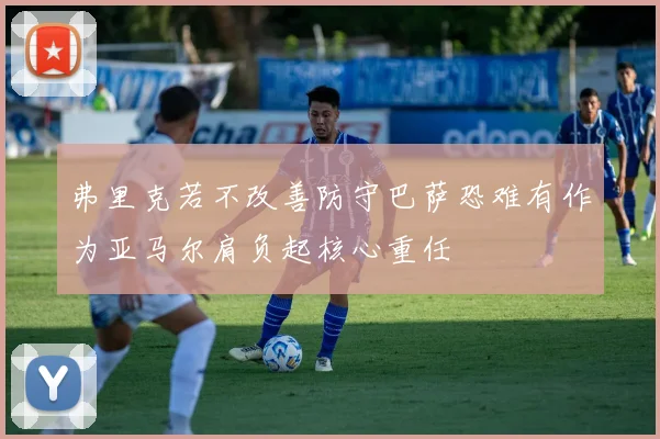 弗里克若不改善防守巴萨恐难有作为亚马尔肩负起核心重任