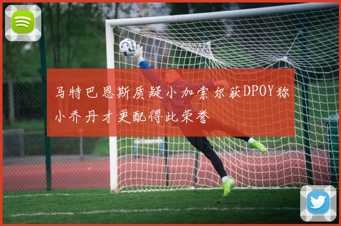 马特巴恩斯质疑小加索尔获DPOY称小乔丹才更配得此荣誉