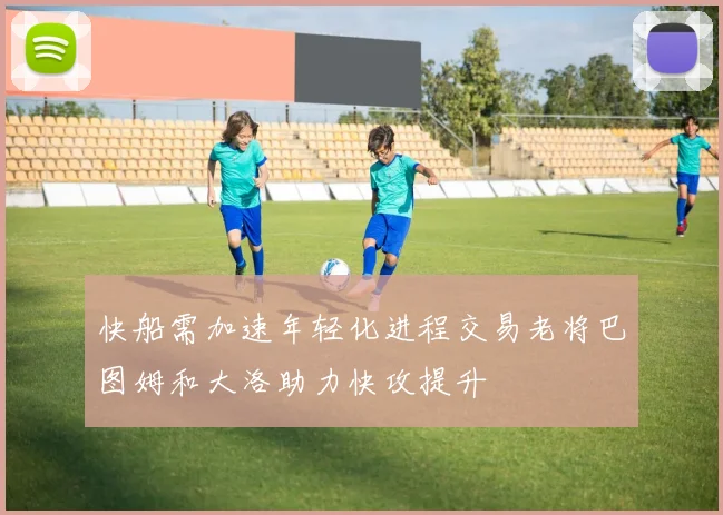 快船需加速年轻化进程交易老将巴图姆和大洛助力快攻提升
