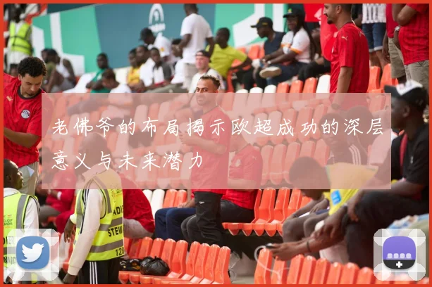 老佛爷的布局揭示欧超成功的深层意义与未来潜力